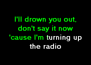 I'll drown you out,
don't say it now

'cause I'm turning up
the radio
