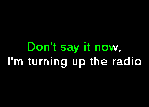 Don't say it now,

I'm turning up the radio