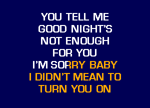 YOU TELL ME
GOOD NIGHT'S
NOT ENOUGH
FOR YOU
I'M SORRY BABY
I DIDNT MEAN T0

TURN YOU ON I