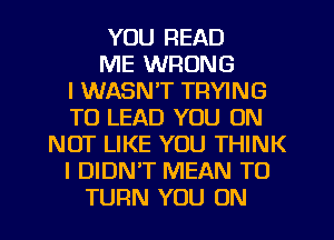 YOU READ
ME WRONG
I WASN'T TRYING
TO LEAD YOU ON
NOT LIKE YOU THINK
I DIDNT MEAN T0
TURN YOU ON