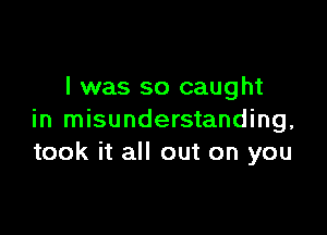 I was so caught

in misunderstanding,
took it all out on you