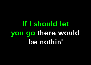 If I should let

you go there would
be nothin'