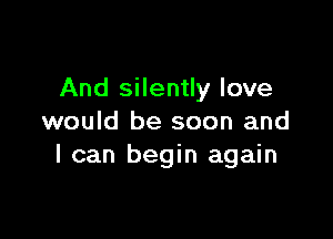 And silently love

would be soon and
I can begin again