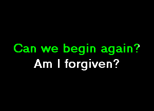Can we begin again?

Am I forgiven?