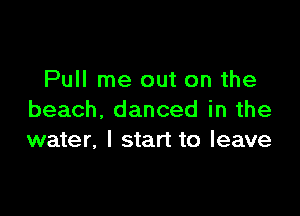 Pull me out on the

beach, danced in the
water, I start to leave