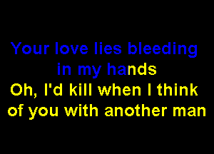 Your love lies bleeding
in my hands

Oh, I'd kill when Ithink
of you with another man