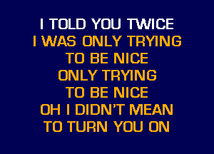 I TOLD YOU TWICE
I WAS ONLY TRYING
TO BE NICE
ONLY TRYING
TO BE NICE
OH I DIDN'T MEAN

TO TURN YOU ON I