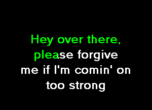 Hey over there,

please forgive
me if I'm comin' on
too strong