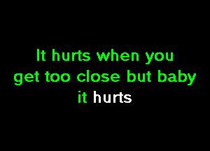 It hurts when you

get too close but baby
it hurts