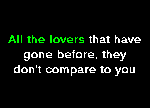 All the lovers that have

gone before, they
don't compare to you