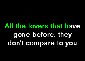 All the lovers that have

gone before, they
don't compare to you