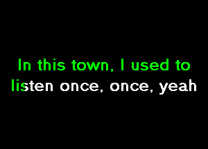 In this town, I used to

listen once, once, yeah