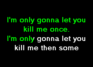 I'm only gonna let you
kill me once.

I'm only gonna let you
kill me then some