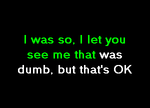 l was so, I let you

see me that was
dumb, but that's OK