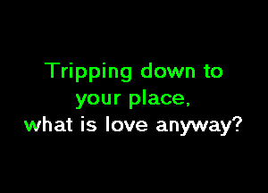 Tripping down to

your place,
what is love anyway?