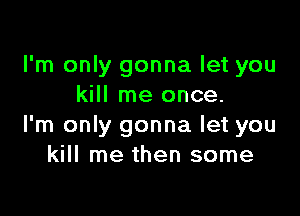 I'm only gonna let you
kill me once.

I'm only gonna let you
kill me then some