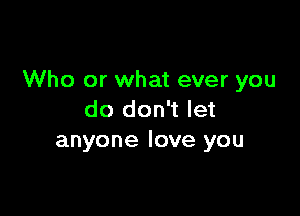 Who or what ever you

do don't let
anyone love you