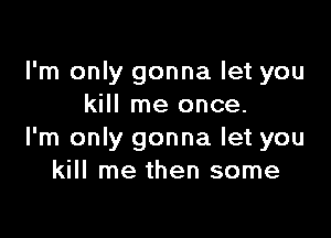 I'm only gonna let you
kill me once.

I'm only gonna let you
kill me then some