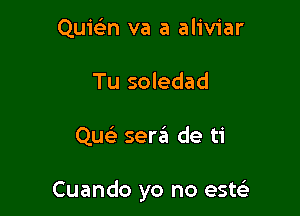 Quie'n va a aliviar
Tu soledad

Quek sen?! de ti

Cuando yo no este'