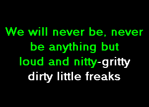 We will never be, never
be anything but

loud and nitty-gritty
dirty little freaks