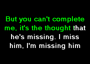 But you can't complete
me, it's the thought that
he's missing. I miss
him, I'm missing him