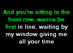 And you're sitting in the
front row, wanna be
first in line, waiting by
my window giving me
all your time