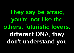 They say be afraid,
you're not like the
others, futuristic lovers,

different DNA, they
don't understand you