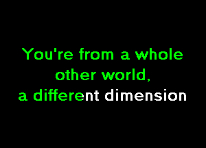 You're from a whole

other world,
a different dimension