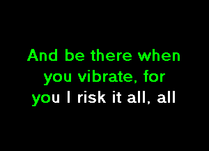 And be there when

you vibrate, for
you I risk it all, all