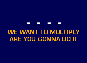 WE WANT TO MULTIPLY
ARE YOU GONNA DO IT