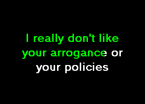 I really don't like

your arrogance or
your policies
