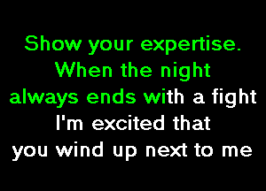 Show your expertise.
When the night
always ends with a fight
I'm excited that
you wind up next to me