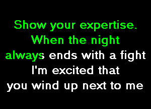 Show your expertise.
When the night
always ends with a fight
I'm excited that
you wind up next to me