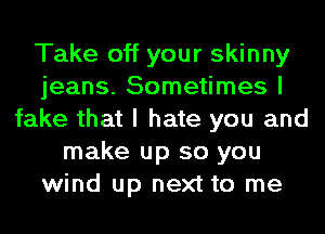 Take off your skinny
jeans. Sometimes I
fake that I hate you and
make up so you
wind up next to me