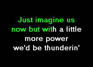 Just imagine us
now but with a little

more power
we'd be thunderin'