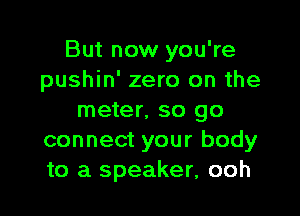 But now you're
pushin' zero on the

meter. so go
connect your body
to a speaker, ooh