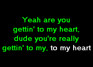 Yeah are you
gettin' to my heart,

dude you're really
gettin' to my, to my heart