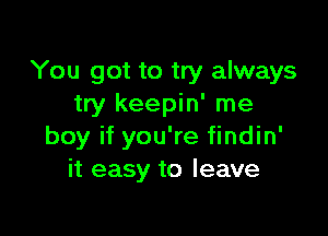 You got to try always
try keepin' me

boy if you're findin'
it easy to leave