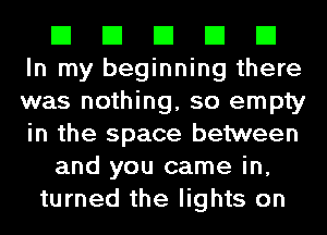 El El El El El
In my beginning there
was nothing, so empty
in the space between

and you came in,

turned the lights on