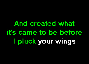 And created what

it's came to be before
I pluck your wings