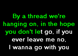 By a thread we're
hanging on, in the hope
you don't let go, if you
ever leave me no,
I wanna go with you