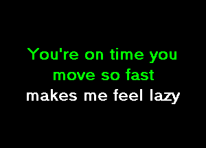 You're on time you

move so fast
makes me feel lazy