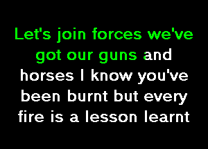 Let's join forces we've
got our guns and
horses I know you've
been burnt but every
fire is a lesson learnt