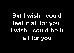 But I wish I could
feel it all for you,

I wish I could be it
all for you