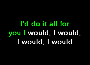 I'd do it all for

you I would, I would,
I would, I would