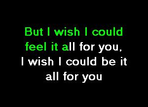 But I wish I could
feel it all for you,

I wish I could be it
all for you