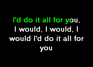 I'd do it all for you,
I would, I would, I

would I'd do it all for
you