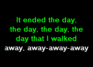 It ended the day,
the day. the day, the

day that I walked
away, away- away- away