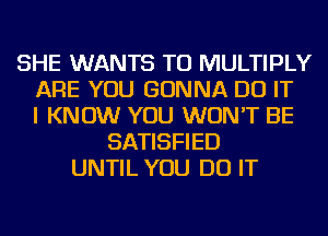 SHE WANTS TO MULTIPLY
ARE YOU GONNA DO IT
I KNOW YOU WON'T BE
SATISFIED
UNTIL YOU DO IT