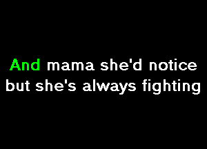And mama she'd notice

but she's always fighting